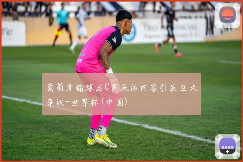葡萄牙输球后C罗采访内容引发巨大争议-世界杯(中国)
