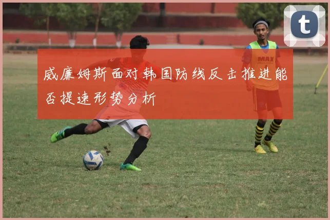 威廉姆斯面对韩国防线反击推进能否提速形势分析