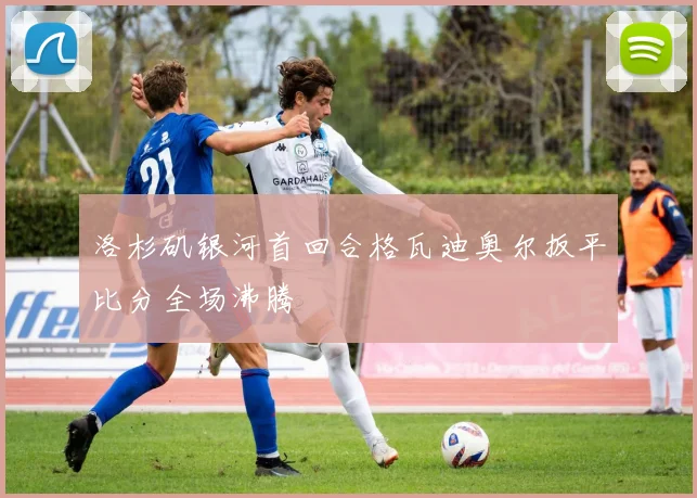 洛杉矶银河首回合格瓦迪奥尔扳平比分全场沸腾