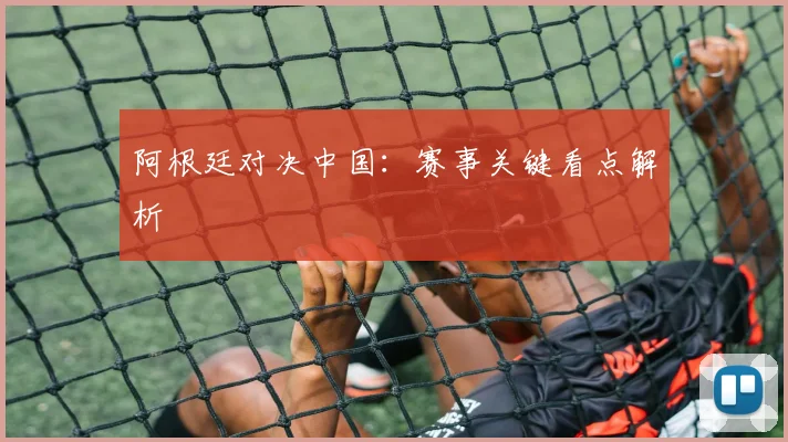 阿根廷对决中国：赛事关键看点解析