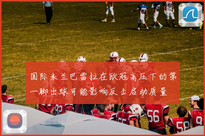 国际米兰巴雷拉在欧冠高压下的第一脚出球可能影响反击启动质量