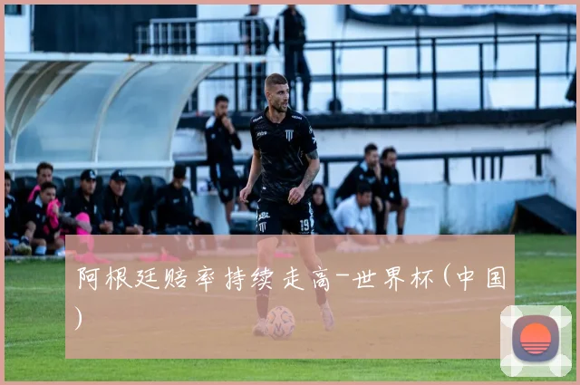 阿根廷赔率持续走高-世界杯(中国)