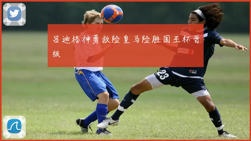 吕迪格神勇救险皇马险胜国王杯晋级