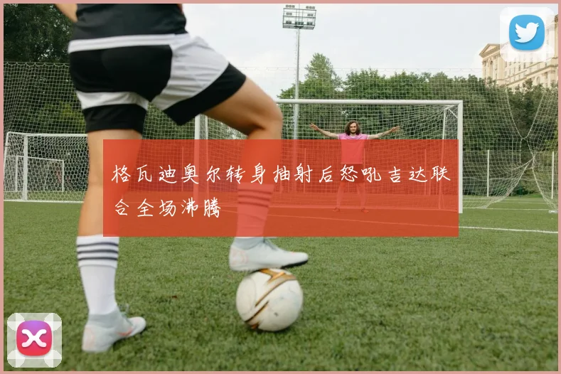 格瓦迪奥尔转身抽射后怒吼吉达联合全场沸腾