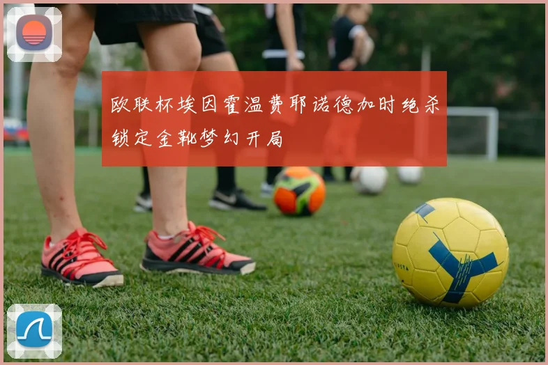 欧联杯埃因霍温费耶诺德加时绝杀锁定金靴梦幻开局