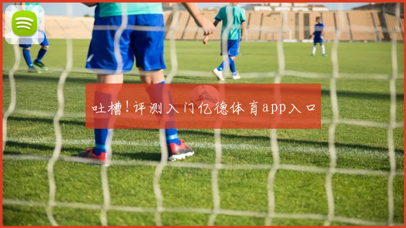 吐槽!评测入门亿德体育app入口