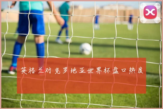英格兰对克罗地亚世界杯盘口热度