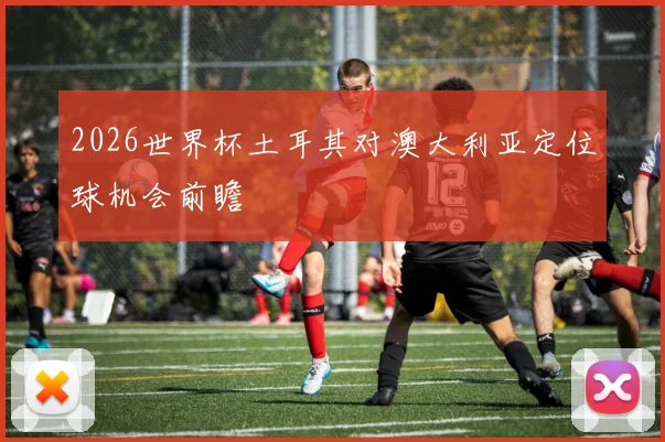 2026世界杯土耳其对澳大利亚定位球机会前瞻