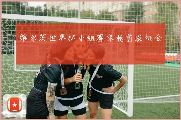 维尔茨世界杯小组赛末轮首发机会