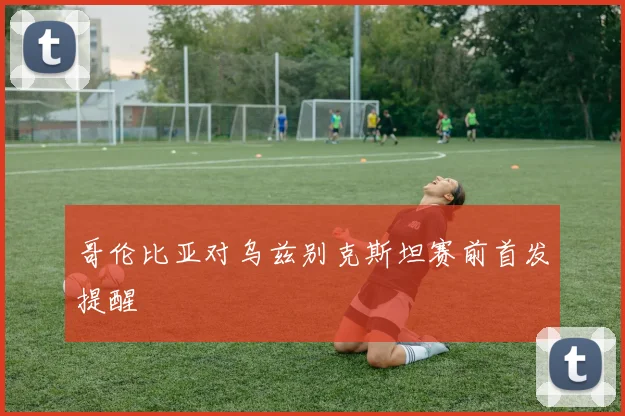 哥伦比亚对乌兹别克斯坦赛前首发提醒
