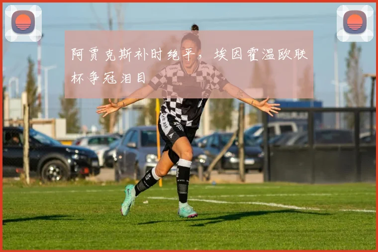 阿贾克斯补时绝平，埃因霍温欧联杯争冠泪目
