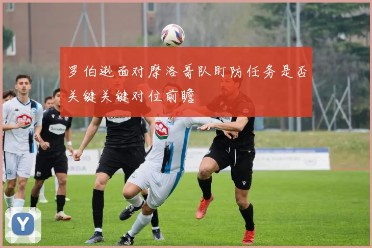 罗伯逊面对摩洛哥队盯防任务是否关键关键对位前瞻