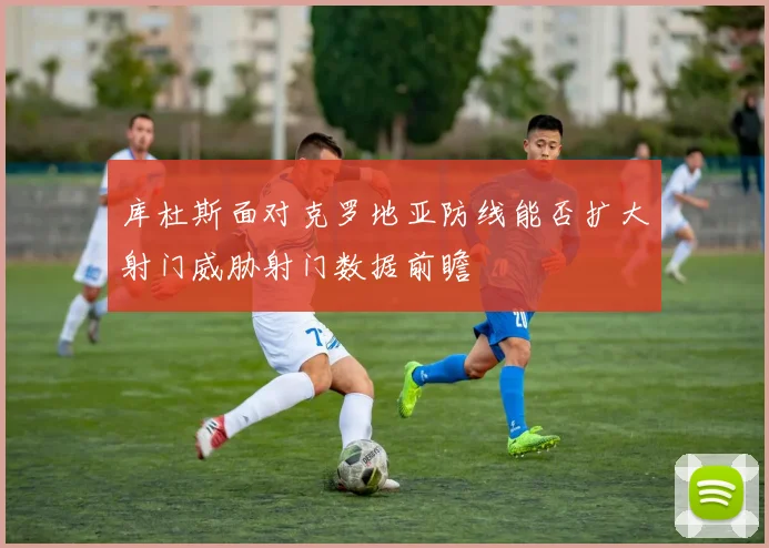 库杜斯面对克罗地亚防线能否扩大射门威胁射门数据前瞻