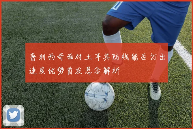 普利西奇面对土耳其防线能否打出速度优势首发悬念解析