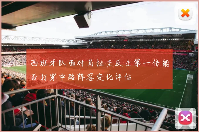 西班牙队面对乌拉圭反击第一传能否打穿中路阵容变化评估