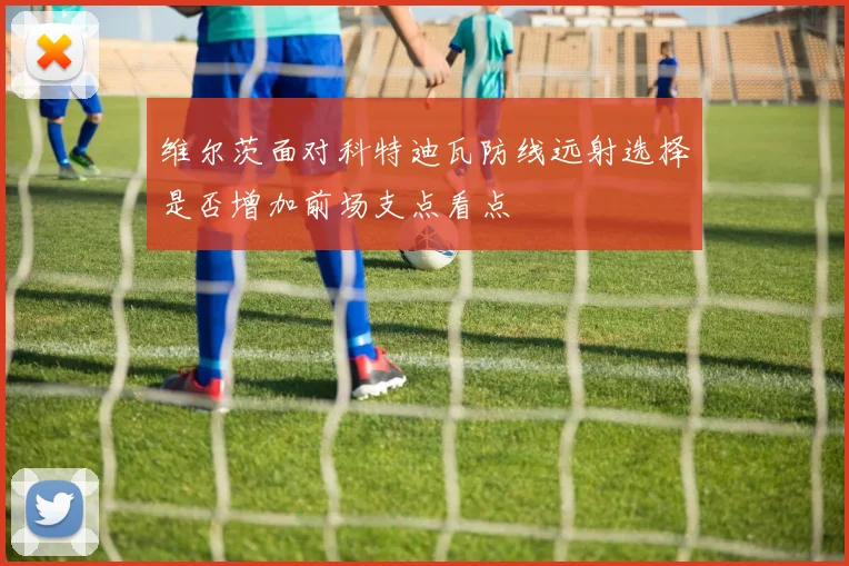 维尔茨面对科特迪瓦防线远射选择是否增加前场支点看点
