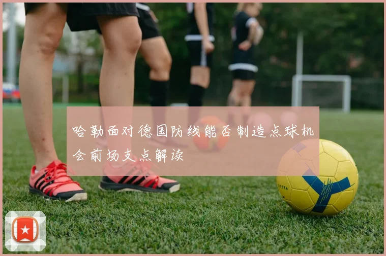 哈勒面对德国防线能否制造点球机会前场支点解读