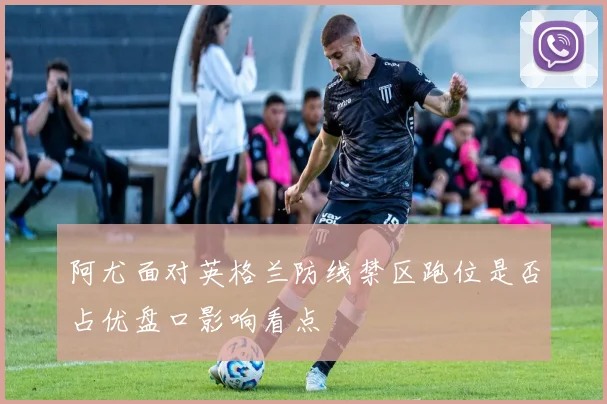 阿尤面对英格兰防线禁区跑位是否占优盘口影响看点