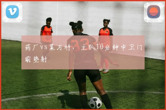 药厂vs莱万特,主队10分钟中卫门前垫射