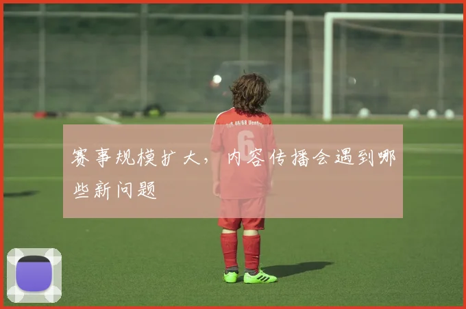 赛事规模扩大，内容传播会遇到哪些新问题