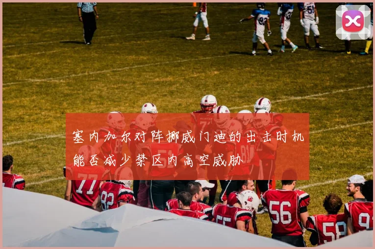 塞内加尔对阵挪威门迪的出击时机能否减少禁区内高空威胁