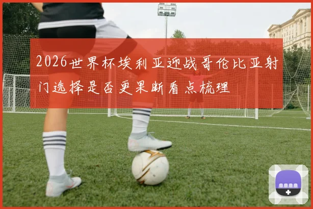 2026世界杯埃利亚迎战哥伦比亚射门选择是否更果断看点梳理