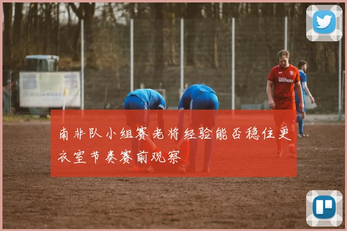 南非队小组赛老将经验能否稳住更衣室节奏赛前观察