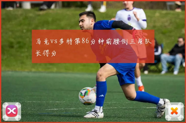 马竞vs多特第86分钟前腰倒三角队长得分
