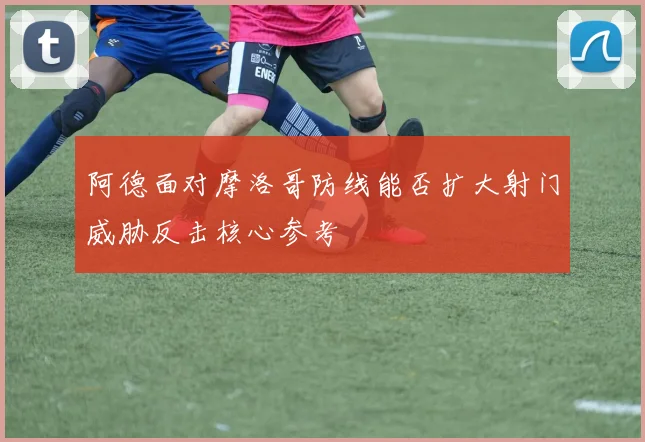 阿德面对摩洛哥防线能否扩大射门威胁反击核心参考