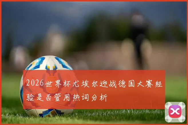 2026世界杯尤埃尔迎战德国大赛经验是否管用热词分析