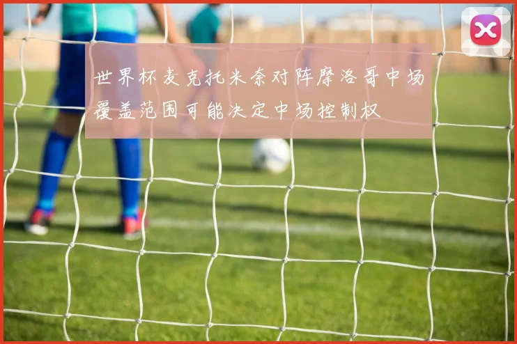 世界杯麦克托米奈对阵摩洛哥中场覆盖范围可能决定中场控制权