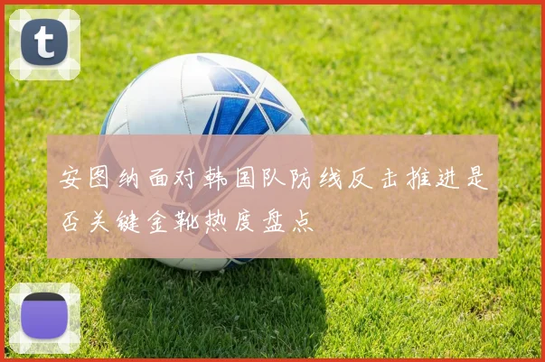 安图纳面对韩国队防线反击推进是否关键金靴热度盘点