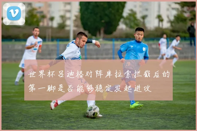 世界杯吕迪格对阵库拉索拦截后的第一脚是否能够稳定发起进攻