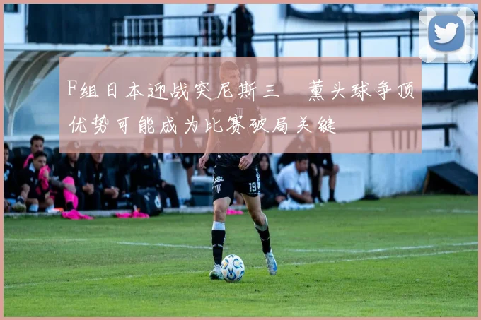 F组日本迎战突尼斯三笘薰头球争顶优势可能成为比赛破局关键