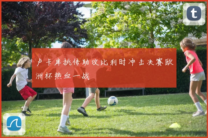 卢卡库挑传助攻比利时冲击决赛欧洲杯热血一战