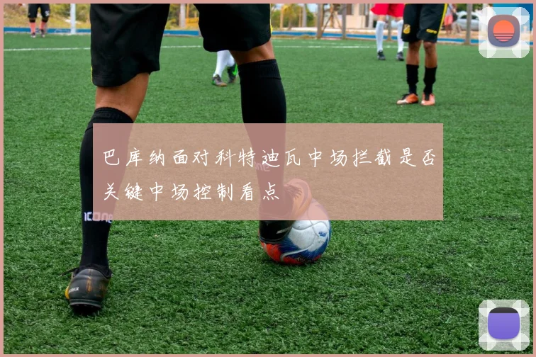 巴库纳面对科特迪瓦中场拦截是否关键中场控制看点