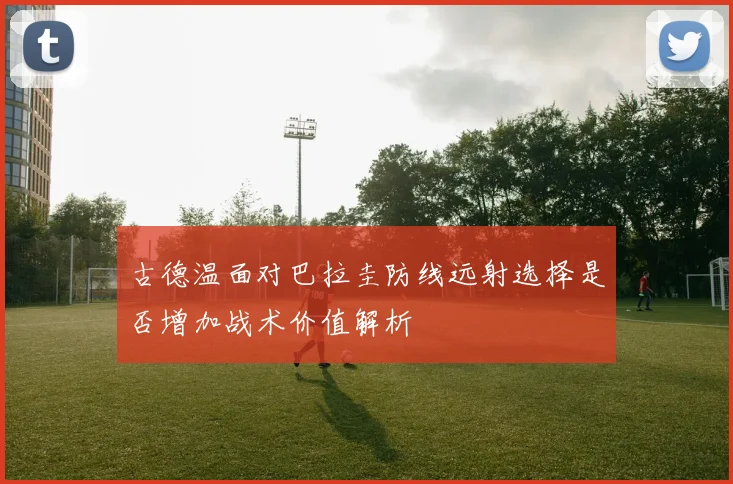 古德温面对巴拉圭防线远射选择是否增加战术价值解析