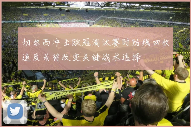 切尔西冲击欧冠淘汰赛时防线回收速度或将改变关键战术选择