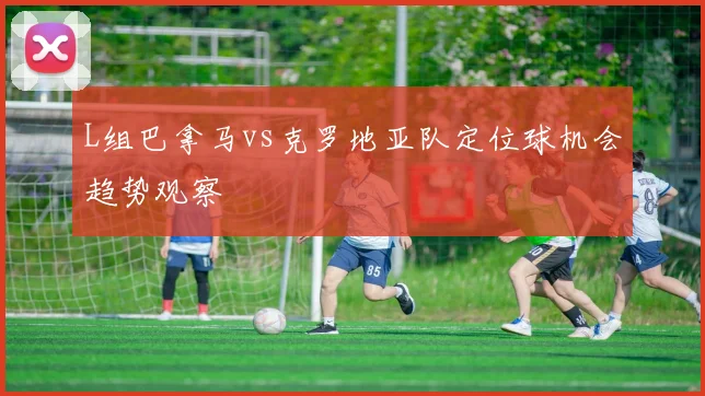 L组巴拿马vs克罗地亚队定位球机会趋势观察