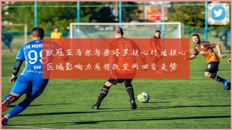 欧冠亚马尔与劳塔罗核心对话核心区域影响力或将改变两回合走势