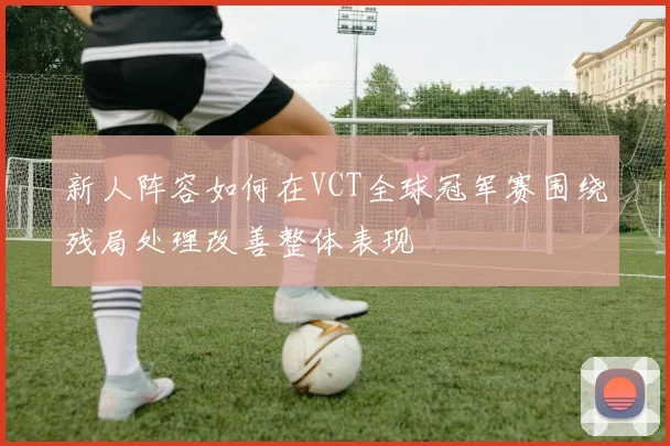新人阵容如何在VCT全球冠军赛围绕残局处理改善整体表现