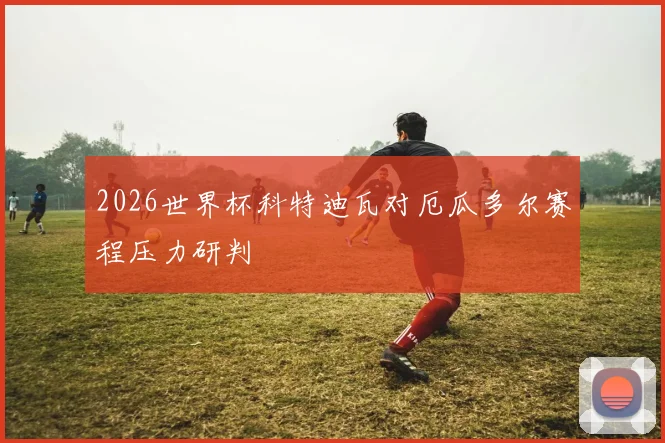 2026世界杯科特迪瓦对厄瓜多尔赛程压力研判