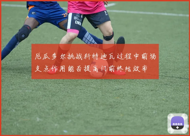 厄瓜多尔挑战科特迪瓦过程中前场支点作用能否提高门前终结效率