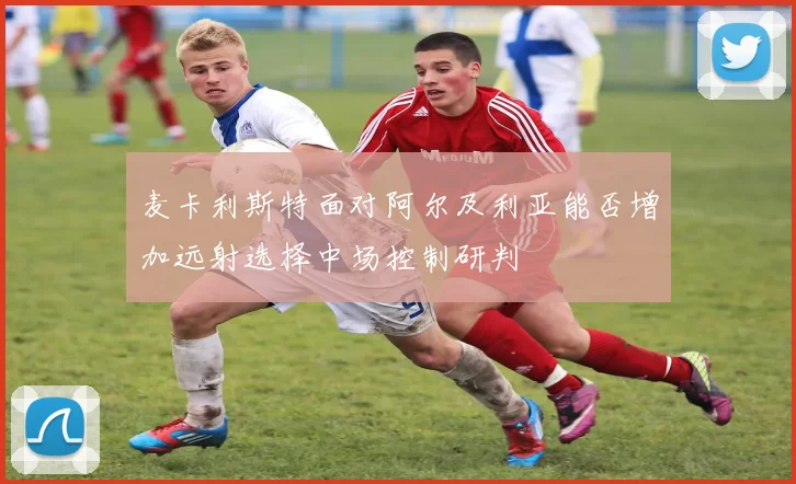 麦卡利斯特面对阿尔及利亚能否增加远射选择中场控制研判