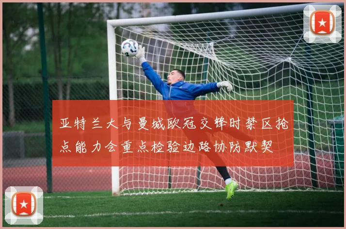 亚特兰大与曼城欧冠交锋时禁区抢点能力会重点检验边路协防默契