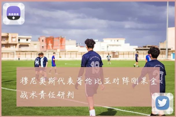 穆尼奥斯代表哥伦比亚对阵刚果金战术责任研判