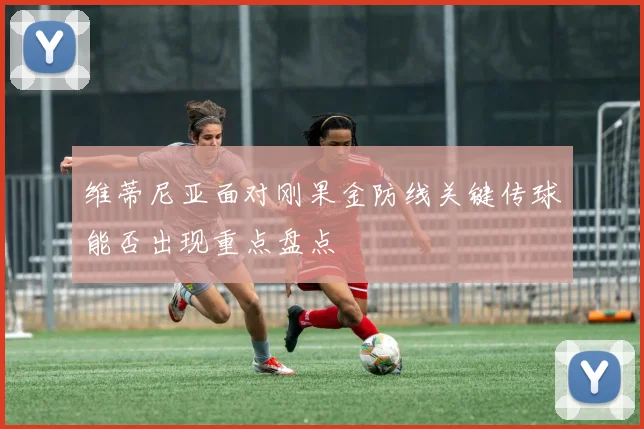 维蒂尼亚面对刚果金防线关键传球能否出现重点盘点
