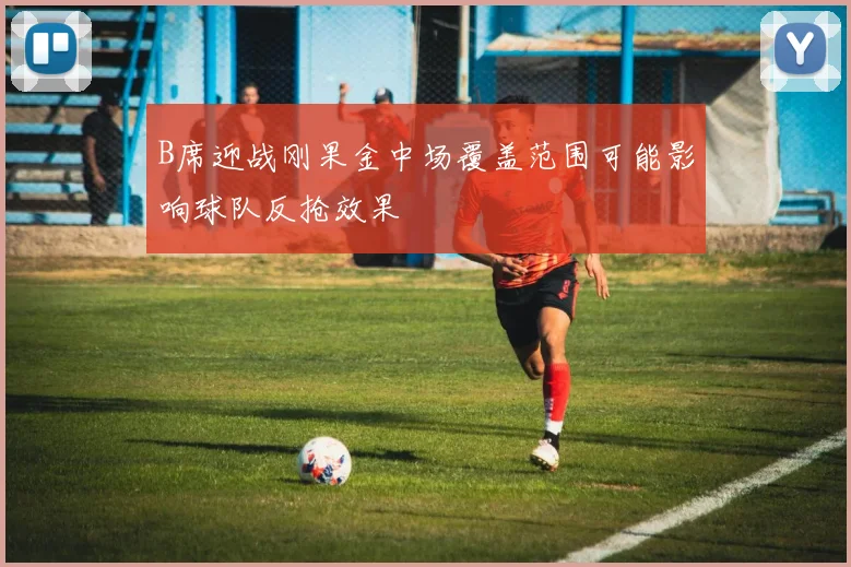 B席迎战刚果金中场覆盖范围可能影响球队反抢效果