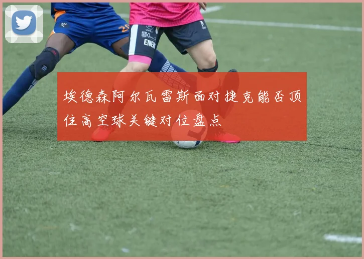 埃德森阿尔瓦雷斯面对捷克能否顶住高空球关键对位盘点