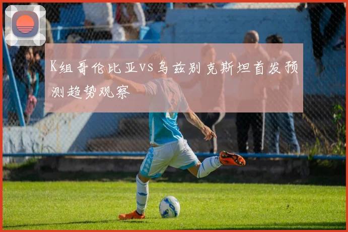 K组哥伦比亚vs乌兹别克斯坦首发预测趋势观察
